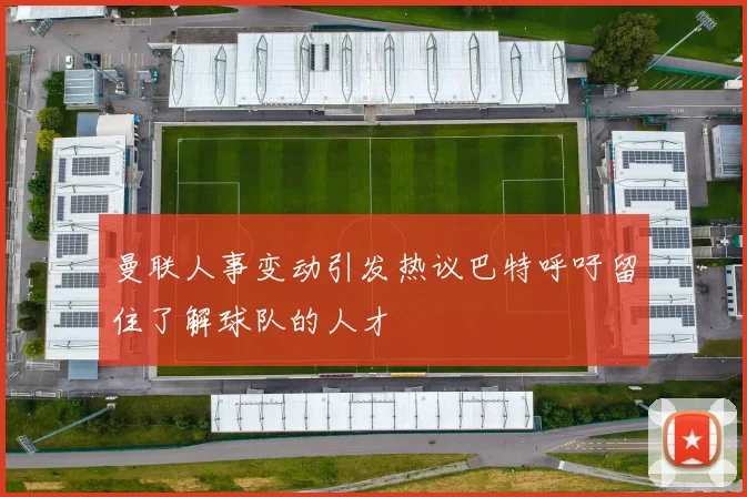 曼联人事变动引发热议巴特呼吁留住了解球队的人才