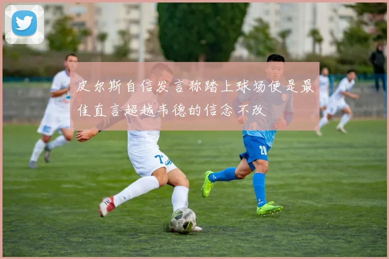 皮尔斯自信发言称踏上球场便是最佳直言超越韦德的信念不改