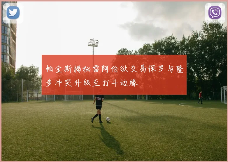 帕金斯揭秘雷阿伦欲交易保罗与隆多冲突升级至打斗边缘