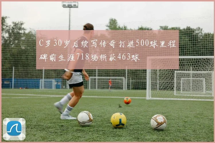 C罗30岁后续写传奇打进500球里程碑前生涯718场斩获463球