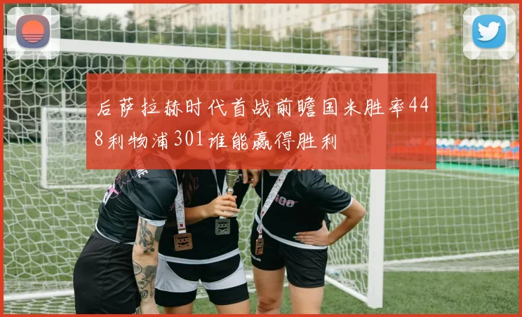 后萨拉赫时代首战前瞻国米胜率448利物浦301谁能赢得胜利