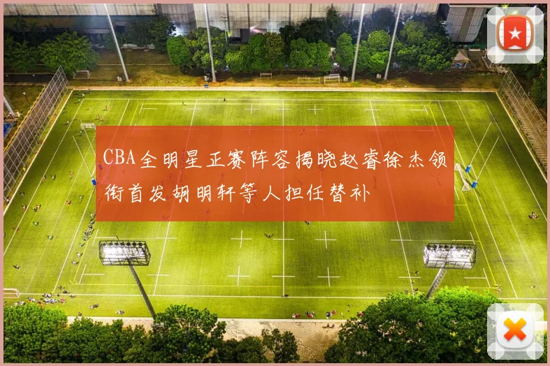 CBA全明星正赛阵容揭晓赵睿徐杰领衔首发胡明轩等人担任替补