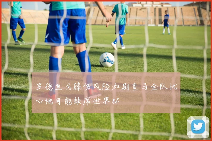 罗德里戈膝伤风险加剧皇马全队忧心他可能缺席世界杯
