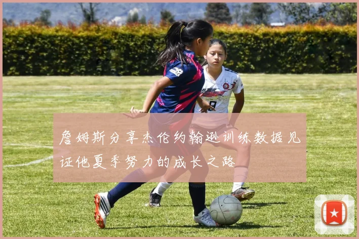 詹姆斯分享杰伦约翰逊训练数据见证他夏季努力的成长之路