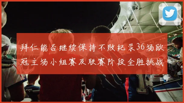 拜仁能否继续保持不败纪录36场欧冠主场小组赛及联赛阶段全胜挑战