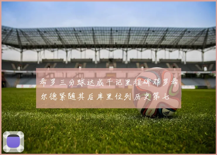 希罗三分球达成千记里程碑邓罗希尔德紧随其后库里位列历史第七