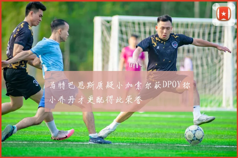 马特巴恩斯质疑小加索尔获DPOY称小乔丹才更配得此荣誉