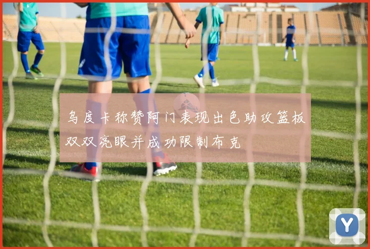乌度卡称赞阿门表现出色助攻篮板双双亮眼并成功限制布克
