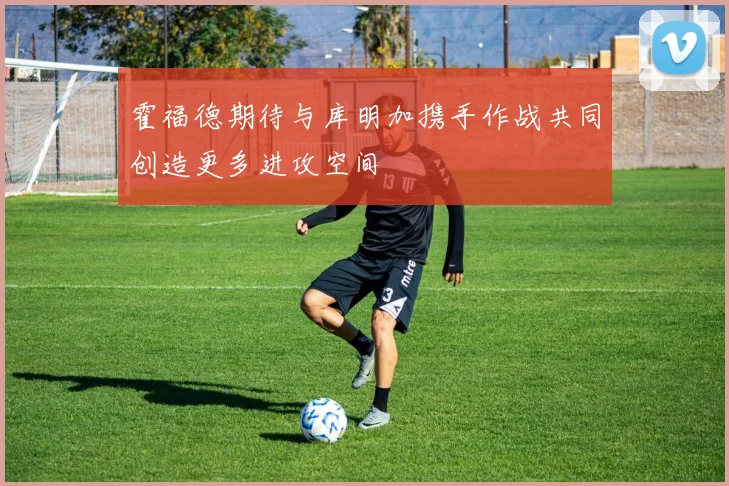 霍福德期待与库明加携手作战共同创造更多进攻空间