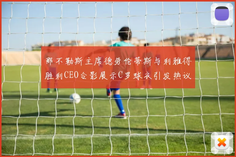 那不勒斯主席德劳伦蒂斯与利雅得胜利CEO合影展示C罗球衣引发热议