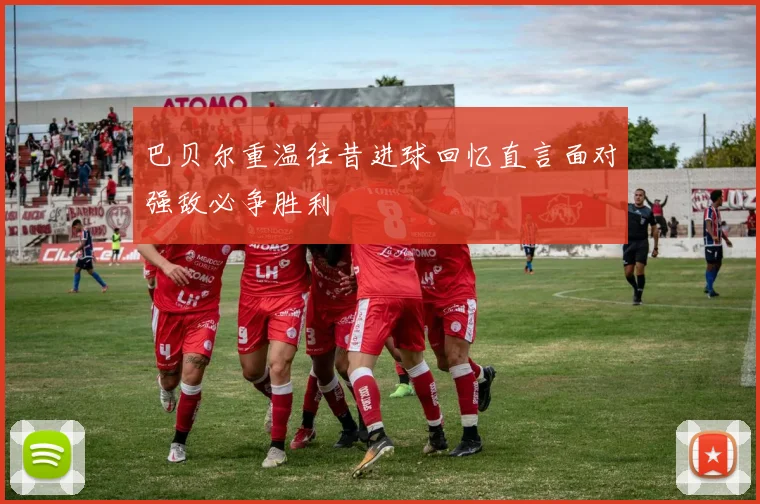 巴贝尔重温往昔进球回忆直言面对强敌必争胜利