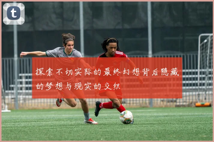 探索不切实际的最终幻想背后隐藏的梦想与现实的交织
