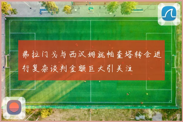 弗拉门戈与西汉姆就帕奎塔转会进行复杂谈判金额巨大引关注