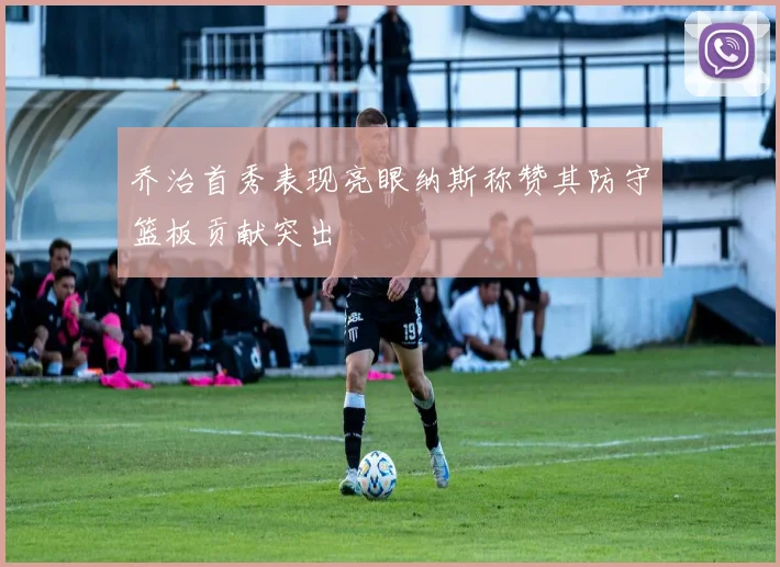 乔治首秀表现亮眼纳斯称赞其防守篮板贡献突出