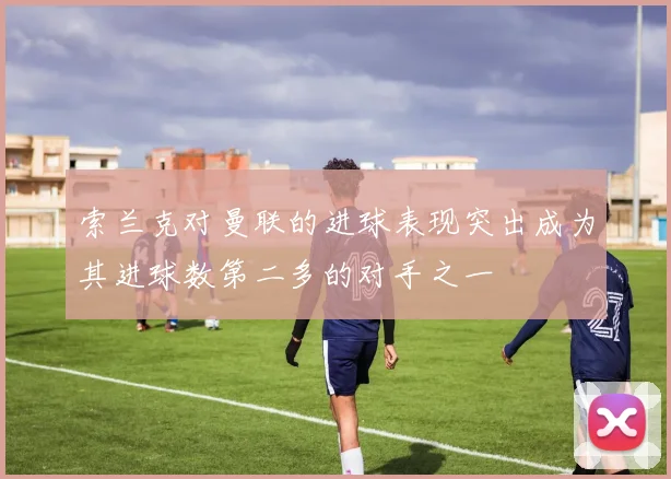 索兰克对曼联的进球表现突出成为其进球数第二多的对手之一