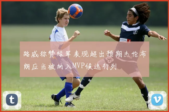 路威称赞绿军表现超出预期杰伦布朗应当被纳入MVP候选行列