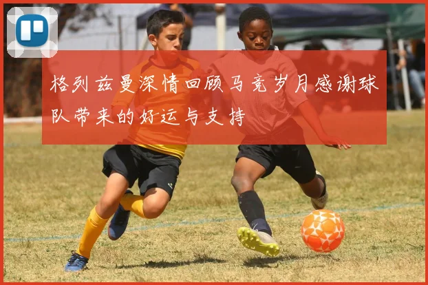 格列兹曼深情回顾马竞岁月感谢球队带来的好运与支持