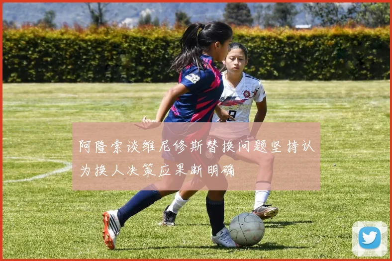 阿隆索谈维尼修斯替换问题坚持认为换人决策应果断明确