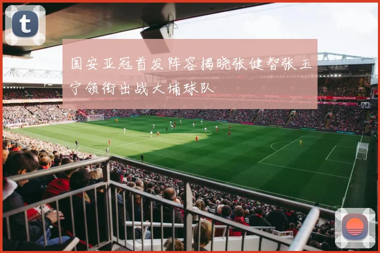 国安亚冠首发阵容揭晓张健智张玉宁领衔出战大埔球队
