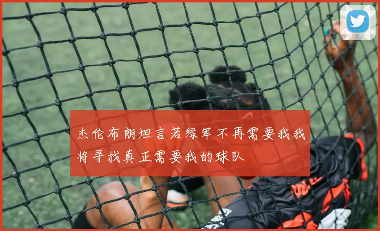 杰伦布朗坦言若绿军不再需要我我将寻找真正需要我的球队