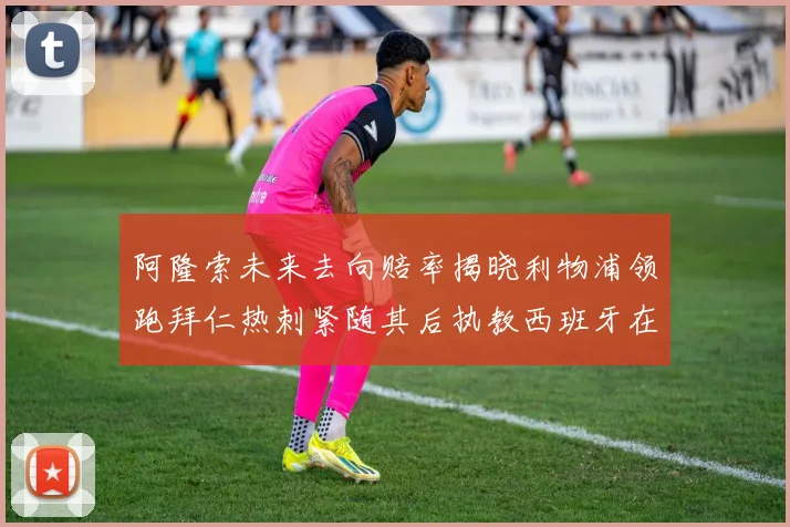 阿隆索未来去向赔率揭晓利物浦领跑拜仁热刺紧随其后执教西班牙在列