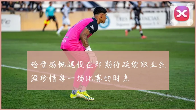 哈登感慨退役在即期待延续职业生涯珍惜每一场比赛的时光