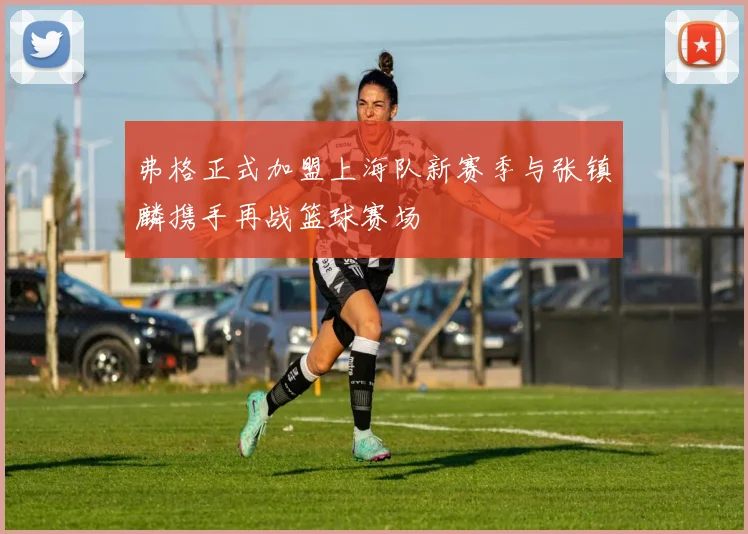 弗格正式加盟上海队新赛季与张镇麟携手再战篮球赛场