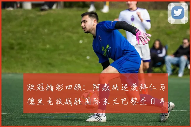 欧冠精彩回顾：阿森纳逆袭拜仁马德里竞技战胜国际米兰巴黎圣日耳曼轻取热刺