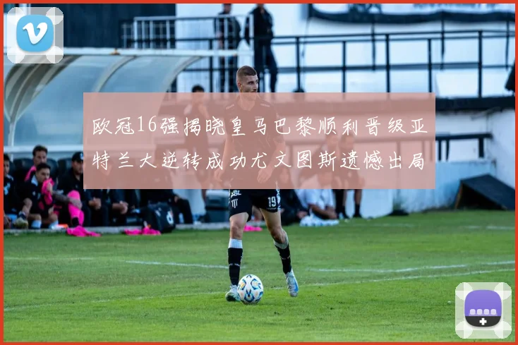 欧冠16强揭晓皇马巴黎顺利晋级亚特兰大逆转成功尤文图斯遗憾出局