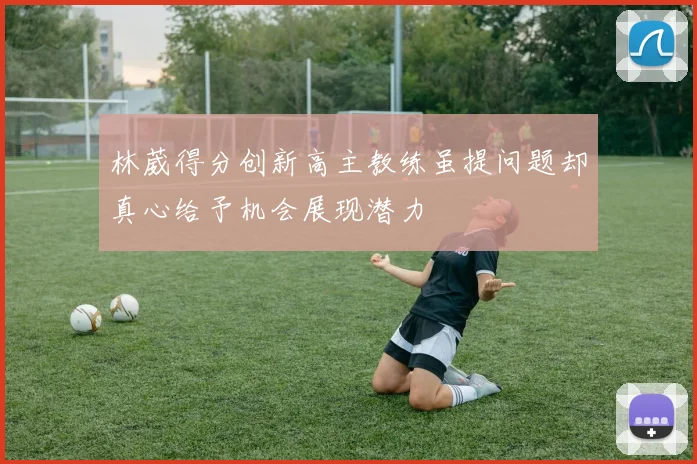 林葳得分创新高主教练虽提问题却真心给予机会展现潜力