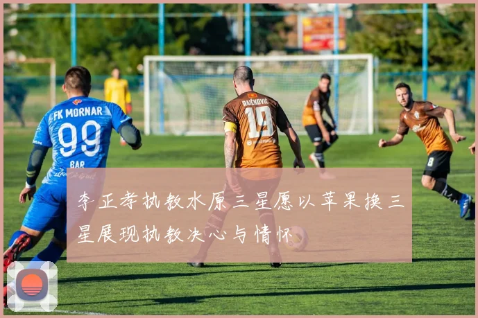 李正孝执教水原三星愿以苹果换三星展现执教决心与情怀