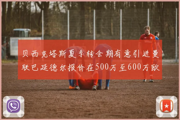贝西克塔斯夏季转会期有意引进曼联巴延德尔报价在500万至600万欧元之间